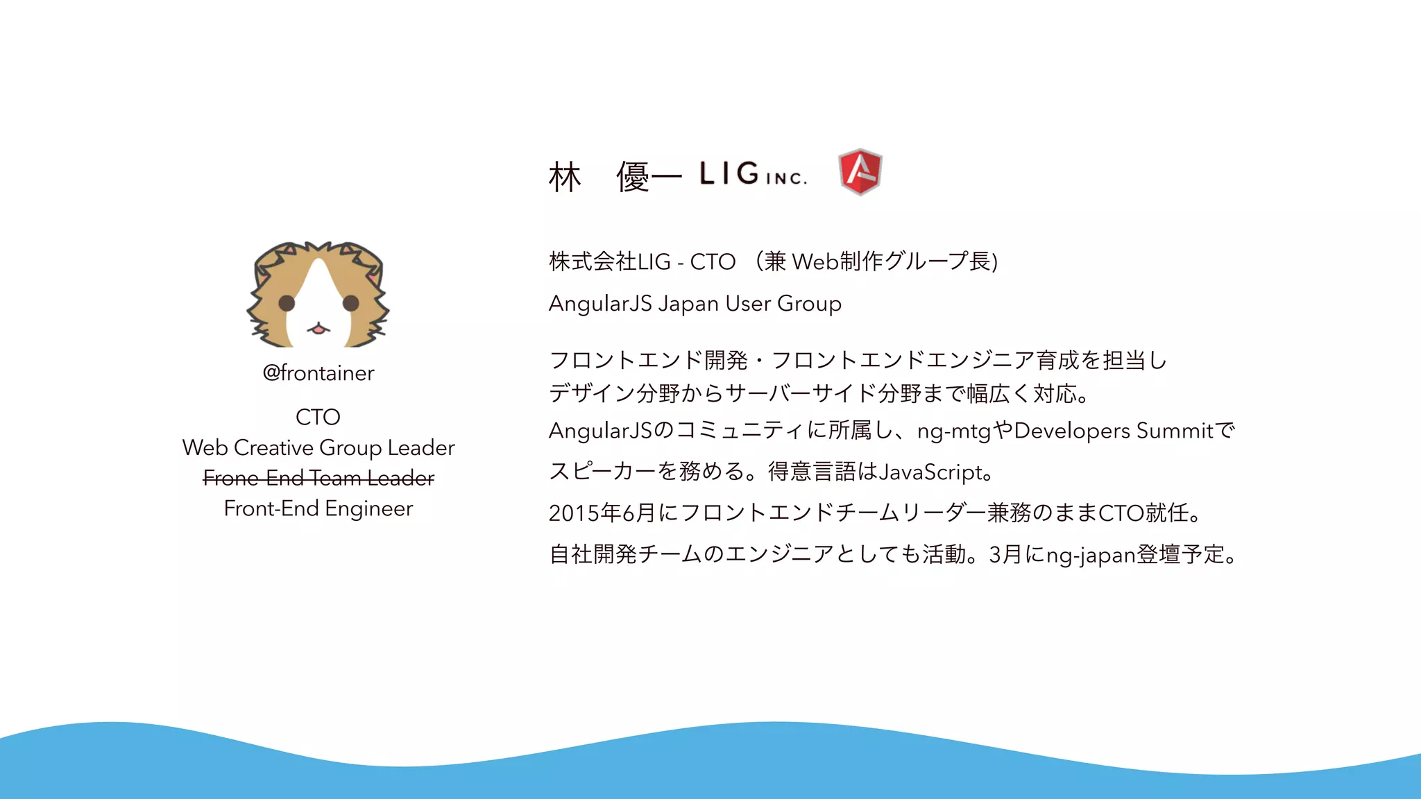 @frontainer
CTO
Web Creative Group Leader
Frone-End Team Leader
Front-End Engineer
林 優一
株式会社LIG - CTO （兼 Web制作グループ長)
AngularJS Japan User Group
フロントエンド開発・フロントエンドエンジニア育成を担当し
デザイン分野からサーバーサイド分野まで幅広く対応。
AngularJSのコミュニティに所属し、ng-mtgやDevelopers Summitで
スピーカーを務める。得意言語はJavaScript。
2015年6月にフロントエンドチームリーダー兼務のままCTO就任。
自社開発チームのエンジニアとしても活動。3月にng-japan登壇予定。
 