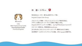 @frontainer
CTO
Web Creative Group Leader
Frone-End Team Leader
Front-End Engineer
林 優一
株式会社LIG - CTO （兼 Web制作グループ長)
AngularJS Japan User Group
フロントエンド開発・フロントエンドエンジニア育成を担当し
デザイン分野からサーバーサイド分野まで幅広く対応。
AngularJSのコミュニティに所属し、ng-mtgやDevelopers Summitで
スピーカーを務める。得意言語はJavaScript。
2015年6月にフロントエンドチームリーダー兼務のままCTO就任。
自社開発チームのエンジニアとしても活動。3月にng-japan登壇予定。
 
