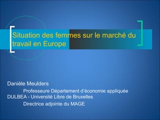 Situation des femmes sur le marché du
travail en Europe
Danièle Meulders
Professeure Département d’économie appliquée
DULBEA - Université Libre de Bruxelles
Directrice adjointe du MAGE
 