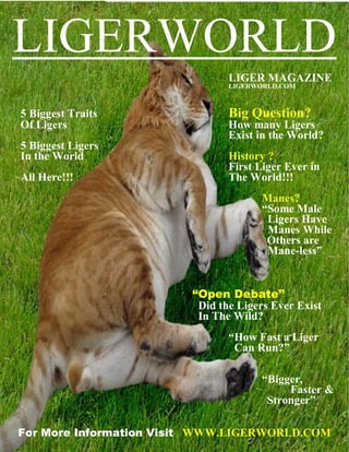 LIGERWORLD
                                LIGER MAGAZINE
                                LIGERWORLD.COM



5 Biggest Traits                Big Question?
Of Ligers                       How many Ligers
                                Exist in the World?
5 Biggest Ligers
In the World                    History ?
                                First Liger Ever in
All Here!!!                     The World!!!
                                      Manes?
                                      “Some Male
                                       Ligers Have
                                       Manes While
                                       Others are
                                       Mane-less”


                         “Open Debate”
                          Did the Ligers Ever Exist
                          In The Wild?
                                “How Fast a Liger
                                 Can Run?”

                                      “Bigger,
                                           Faster &
                                       Stronger”

For More Information Visit WWW.LIGERWORLD.COM
 