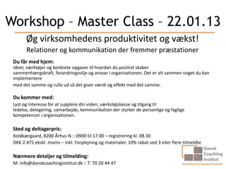 Workshop – Master Class – 22.01.13
       Øg virksomhedens produktivitet og vækst!
       Relationer og kommunikation der fremmer præstationer
 Du får med hjem:
 Ideer, værktøjer og konkrete opgaver til hvordan du positivt skaber
 sammenhængskraft, forandringsvilje og ansvar i organisationen. Det er alt sammen noget du kan
 implementere
 med det samme og rulle ud så det giver værdi og effekt med det samme.

 Du kommer med:
 Lyst og interesse for at supplere din viden, værkstøjskasse og tilgang til
 ledelse, delegering, samarbejde, kommunikation der styrker de personlige og faglige
 kompetencer i organisationen.

 Sted og deltagerpris:
 Koldkærgaard, 8200 Århus N :: 0900 til 17.00 – registrering kl. 08.30
 DKK 2.475 ekskl. moms – inkl. Forplejning og materialer. 10% rabat ved 3 eller flere tilmeldte

 Nærmere detaljer og tilmelding:
 M: info@danskcoachinginstitut.dk :: T: 70 20 44 47
 