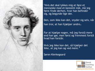 "Hvis det skal lykkes mig at føre et
menneske mod et bestemt mål, må jeg
først finde derhen, hvor han befinder
sig, og begynde lige der.

Den, som ikke kan det, snyder sig selv, når
han tror, at han hjælper andre   .
For at hjælpe nogen, må jeg forstå mere
end han gør, men først og fremmest forstå
hvad han forstår.

Hvis jeg ikke kan det, så hjælper det
ikke, at jeg kan og ved mere.”

Søren Kierkegaard
 