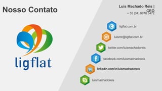 Luis Machado Reis |
CEO

Nosso Contato

+ 55 (34) 9978 3472

ligflat.com.br

luismr@ligflat.com.br

twitter.com/luismachadoreis

facebook.com/luismachadoreis
linkedin.com/in/luismachadoreis

luismachadoreis

 
