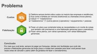 Problema
Custos

Fidelização






Telefone sempre lembra altos custos na maioria das empresas e residências;
Sua conta é tarifada por minutos (tradicional) ou chamadas (novos planos);
reduzir == “malabarismos”
“malabarismos” == (outros planos || operadora) + equipamentos + pessoas

 Fazer um plano que contempla todas as necessidades e um monte de coisas
que também não precisamos e uma fidelização generosa (para a operadora);
 Fazer vários planos, com várias operadoras, com várias fidelizações
generosas.

Conclusão
Por mais que você tente, sempre irá pagar por franquias, ofertas com facilidades que você não
precisa e fidelizações generosas de longo prazo e multas bem pesadas para fazer você pensar duas
vezes antes de cancelar o plano (além da ginástica de fazer o cancelamento).

 