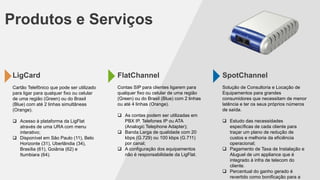 Produtos e Serviços

LigCard

FlatChannel

SpotChannel

Cartão Telefônico que pode ser utilizado
para ligar para qualquer fixo ou celular
de uma região (Green) ou do Brasil
(Blue) com até 2 linhas simultâneas
(Orange).

Contas SIP para clientes ligarem para
qualquer fixo ou celular de uma região
(Green) ou do Brasil (Blue) com 2 linhas
ou até 4 linhas (Orange).

Solução de Consultoria e Locação de
Equipamentos para grandes
consumidores que necessitam de menor
latência e ter os seus próprios números
de saída.

 Acesso à plataforma da LigFlat
através de uma URA com menu
interativo;
 Disponível em São Paulo (11), Belo
Horizonte (31), Uberlândia (34),
Brasília (61), Goiânia (62) e
Itumbiara (64).

 As contas podem ser utilizadas em
PBX IP, Telefones IP ou ATA
(Analogic Telephone Adapter);
 Banda Larga de qualidade com 20
kbps (G.729) ou 100 kbps (G.711)
por canal;
 A configuração dos equipamentos
não é responsabilidade da LigFlat.

 Estudo das necessidades
específicas de cada cliente para
traçar um plano de redução de
custos e melhoria da eficiência
operacional;
 Pagamento de Taxa de Instalação e
Aluguel de um appliance que é
integrado à infra de telecom do
cliente.
 Percentual do ganho gerado é
revertido como bonificação para a

 