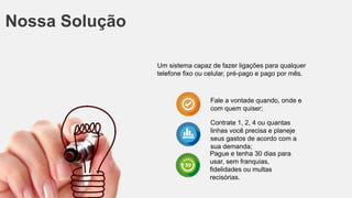 Nossa Solução
Um sistema capaz de fazer ligações para qualquer
telefone fixo ou celular, pré-pago e pago por mês.
Fale a vontade quando, onde e
com quem quiser;
Contrate 1, 2, 4 ou quantas
linhas você precisa e planeje
seus gastos de acordo com a
sua demanda;
Pague e tenha 30 dias para
usar, sem franquias,
fidelidades ou multas
recisórias.
 