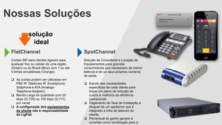 Nossas Soluções
FlatChannel
Contas SIP para clientes ligarem para
qualquer fixo ou celular de uma região
(Green) ou do Brasil (Blue) com 1 ou até
4 linhas simultâneas (Orange).
 As contas podem ser utilizadas em
PBX IP, Telefones IP, Smartphone,
Softphone e ATA (Analogic
Telephone Adapter);
 Banda Larga de qualidade com 20
kbps (G.729) ou 100 kbps (G.711)
por canal;
 A configuração dos equipamentos
do cliente não é responsabilidade
da LigFlat.
SpotChannel
Solução de Consultoria e Locação de
Equipamentos para grandes
consumidores que necessitam de menor
latência e ter os seus próprios números
de saída.
 Estudo das necessidades
específicas de cada cliente para
traçar um plano de redução de
custos e melhoria da eficiência
operacional;
 Pagamento de Taxa de Instalação e
Aluguel de um appliance que é
integrado à infra de telecom do
cliente.
 Percentual do ganho gerado é
revertido como bonificação para a
solução
ideal
 