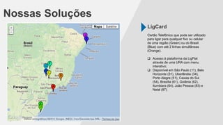 LigCard
Nossas Soluções
Cartão Telefônico que pode ser utilizado
para ligar para qualquer fixo ou celular
de uma região (Green) ou do Brasil
(Blue) com até 2 linhas simultâneas
(Orange).
 Acesso à plataforma da LigFlat
através de uma URA com menu
interativo;
 Disponível em São Paulo (11), Belo
Horizonte (31), Uberlândia (34),
Porto Alegre (51), Caxias do Sul
(54), Brasília (61), Goiânia (62),
Itumbiara (64), João Pessoa (83) e
Natal (87).
 
