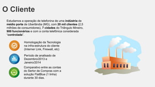 O Cliente
Estudamos a operação de telefonina de uma indústria de
médio porte de Uberlândia (MG), com 20 mil clientes (2,5
milhões de consumidores), 7 cidades do Triângulo Mineiro,
900 funcionários e com a conta telefônica considerada
“controlada”.
Homologação da Tecnologia
na infra-estrutura do cliente
(Interner Link, Firewall, etc)
Período de analisado de
Dezembro/2013 e
Janeiro/2014
Comparativo entre as contas
do Sertor de Compras com a
solução FlatBlue (1 linha)
durante 30 dias.
 