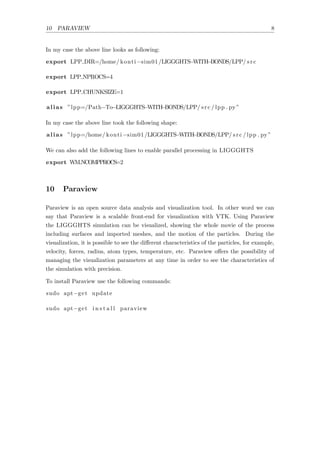 10 PARAVIEW 8
In my case the above line looks as following:
export LPP DIR=/home/ konti−sim01/LIGGGHTS−WITH−BONDS/LPP/ src
export LPP NPROCS=4
export LPP CHUNKSIZE=1
alias ”lpp=/Path−To−LIGGGHTS−WITH−BONDS/LPP/ src / lpp . py ”
In my case the above line took the following shape:
alias ”lpp=/home/ konti−sim01/LIGGGHTS−WITH−BONDS/LPP/ src / lpp . py ”
We can also add the following lines to enable parallel processing in LIGGGHTS
export WMNCOMPPROCS=2
10 Paraview
Paraview is an open source data analysis and visualization tool. In other word we can
say that Paraview is a scalable front-end for visualization with VTK. Using Paraview
the LIGGGHTS simulation can be visualized, showing the whole movie of the process
including surfaces and imported meshes, and the motion of the particles. During the
visualization, it is possible to see the diﬀerent characteristics of the particles, for example,
velocity, forces, radius, atom types, temperature, etc. Paraview oﬀers the possibility of
managing the visualization parameters at any time in order to see the characteristics of
the simulation with precision.
To install Paraview use the following commands:
sudo apt−get update
sudo apt−get i n s t a l l paraview
 