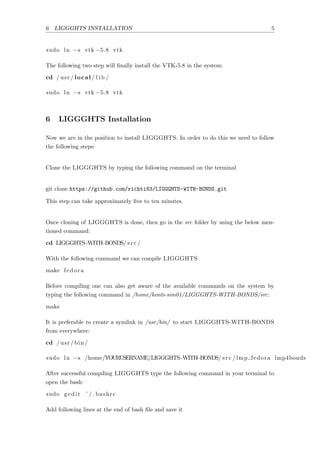 6 LIGGGHTS INSTALLATION 5
sudo ln −s vtk −5.8 vtk
The following two step will ﬁnally install the VTK-5.8 in the system:
cd / usr / local / l i b /
sudo ln −s vtk −5.8 vtk
6 LIGGGHTS Installation
Now we are in the position to install LIGGGHTS. In order to do this we need to follow
the following steps:
Clone the LIGGGHTS by typing the following command on the terminal
git clone https://github.com/richti83/LIGGGHTS-WITH-BONDS.git
This step can take approximately ﬁve to ten minutes.
Once cloning of LIGGGHTS is done, then go in the src folder by using the below men-
tioned command:
cd LIGGGHTS−WITH−BONDS/ src /
With the following command we can compile LIGGGHTS
make fedora
Before compiling one can also get aware of the available commands on the system by
typing the following command in /home/konti-sim01/LIGGGHTS-WITH-BONDS/src:
make
It is preferable to create a symlink in /usr/bin/ to start LIGGGHTS-WITH-BONDS
from everywhere:
cd / usr / bin /
sudo ln −s /home/YOURUSERNAME/LIGGGHTS−WITH−BONDS/ src / lmp fedora lmp4bonds
After successful compiling LIGGGHTS type the following command in your terminal to
open the bash:
sudo gedit ˜/. bashrc
Add following lines at the end of bash ﬁle and save it
 