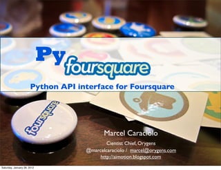 Py
                      Python API interface for Foursquare




                                          Marcel Caraciolo
                                           Cientist Chief, Orygens
                                   @marcelcaraciolo / marcel@orygens.com
                                        http://aimotion.blogspot.com
Saturday, January 28, 2012
 