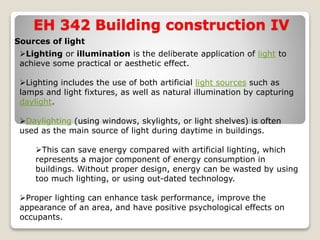EH 342 Building construction IV
Sources of light
Lighting or illumination is the deliberate application of light to
achieve some practical or aesthetic effect.
Lighting includes the use of both artificial light sources such as
lamps and light fixtures, as well as natural illumination by capturing
daylight.
Daylighting (using windows, skylights, or light shelves) is often
used as the main source of light during daytime in buildings.
This can save energy compared with artificial lighting, which
represents a major component of energy consumption in
buildings. Without proper design, energy can be wasted by using
too much lighting, or using out-dated technology.
Proper lighting can enhance task performance, improve the
appearance of an area, and have positive psychological effects on
occupants.
 