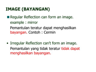 IMAGE (BAYANGAN) Regular Reflection can form an image. example : mirror Pemantulan teratur dapat menghasilkan  bayangan.  Contoh : Cermin Irregular Reflection can’t form an image. Pemantulan yang tidak teratur  tidak dapat menghasilkan bayangan. 