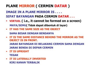 PLANE  MIRROR  ( CERMIN   DATAR  ) IMAGE IN A PLANE MIRROR IS . . . . SIFAT BAYANGAN  PADA CERMIN  DATAR . . . VIRTUIL   ( i.e., it cannot be formed on a screen) MAYA/SEMU ( Tidak dapat dibentuk di layar) IT HAS THE SAME SIZE AS THE OBJECT SAMA BESAR DENGAN BENDANYA IT IS THE SAME DISTANCE BEHIND THE MIRROR AS THE OBJECT IS IN FRONT. JARAK BAYANGAN DI BELAKANG CERMIN SAMA DENGAN JARAK BENDA DI DEPAN CERMIN IT IS UPRIGHT TEGAK IT IS LATERALLY INVERTED KIRI KANAN TERBALIK 