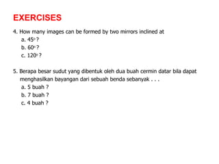 EXERCISES 4. How many images can be formed by two mirrors inclined at a. 45 o  ? b. 60 o  ? c. 120 o  ? 5. Berapa besar sudut yang dibentuk oleh dua buah cermin datar bila dapat menghasilkan bayangan dari sebuah benda sebanyak . . . a. 5 buah ? b. 7 buah ? c. 4 buah ? 