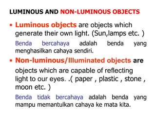 LUMINOUS AND  NON-LUMINOUS OBJECTS Luminous objects   are  objects which generate their own light . (Sun,lamps etc. ) Benda bercahaya  adalah benda yang menghasilkan cahaya sendiri. Non-luminous/ Illuminated objects  are objects which are capable of reflecting light to our eyes.  .( paper , plastic , stone , moon etc. ) Benda tidak bercahaya  adalah benda yang mampu memantulkan cahaya ke mata kita. 