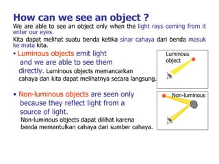 How can we see an object ? We are able to see an object only when the  light rays coming from it enter our eyes. Kita dapat melihat suatu benda ketika  sinar cahaya  dari benda  masuk ke mata  kita. Luminous objects  emit light  and we are able to see them  directly.   Luminous objects memancarkan cahaya dan kita dapat melihatnya secara langsung.   Non-luminous objects  are seen only  because   they reflect light from a  source of light. Non-luminous objects dapat dilihat karena  benda memantulkan cahaya dari sumber cahaya.   Luminous object Non-luminous 