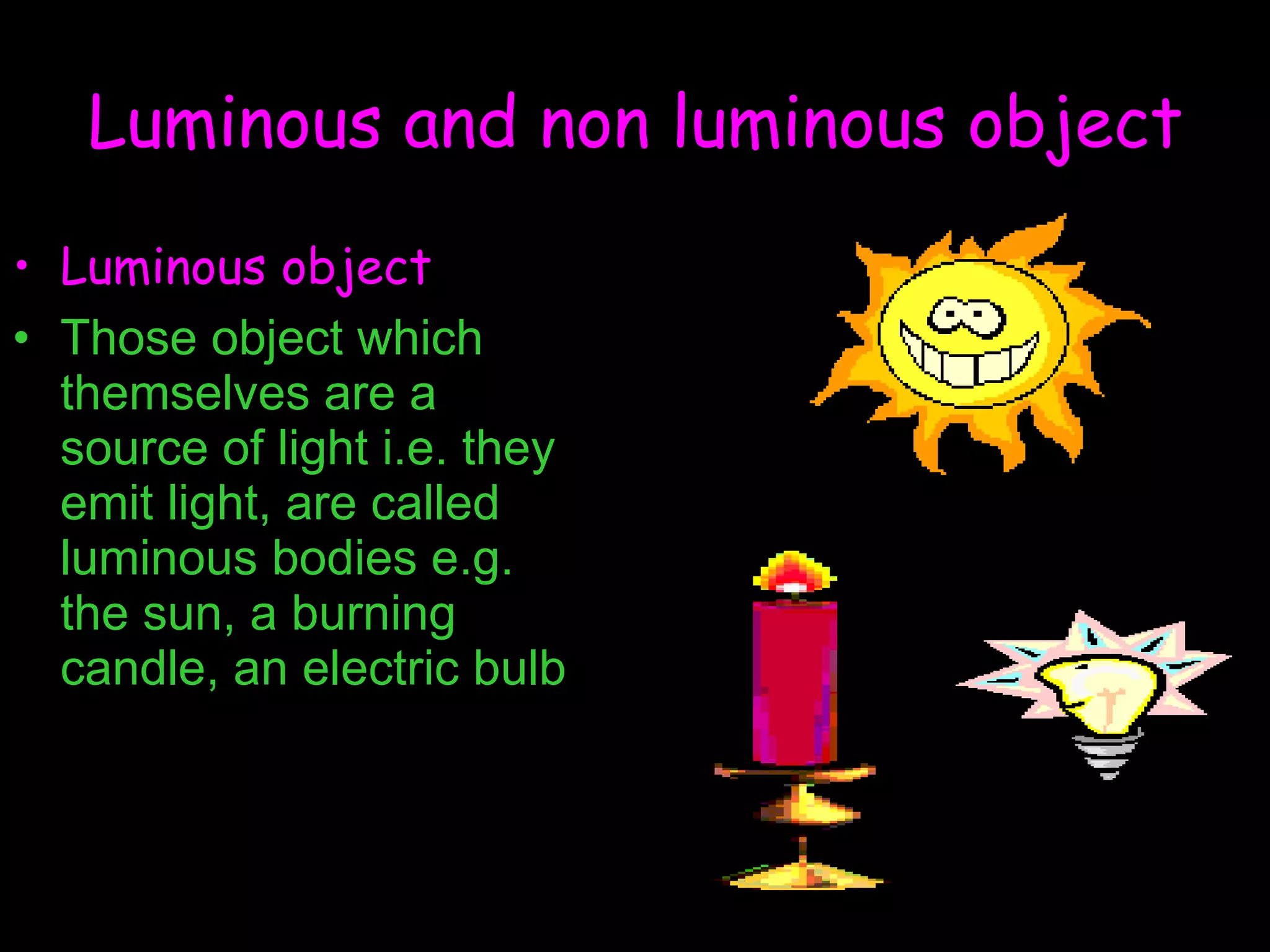 Luminous and non luminous object Luminous object Those object which themselves are a source of light i.e. they emit light, are called luminous bodies e.g. the sun, a burning candle, an electric bulb