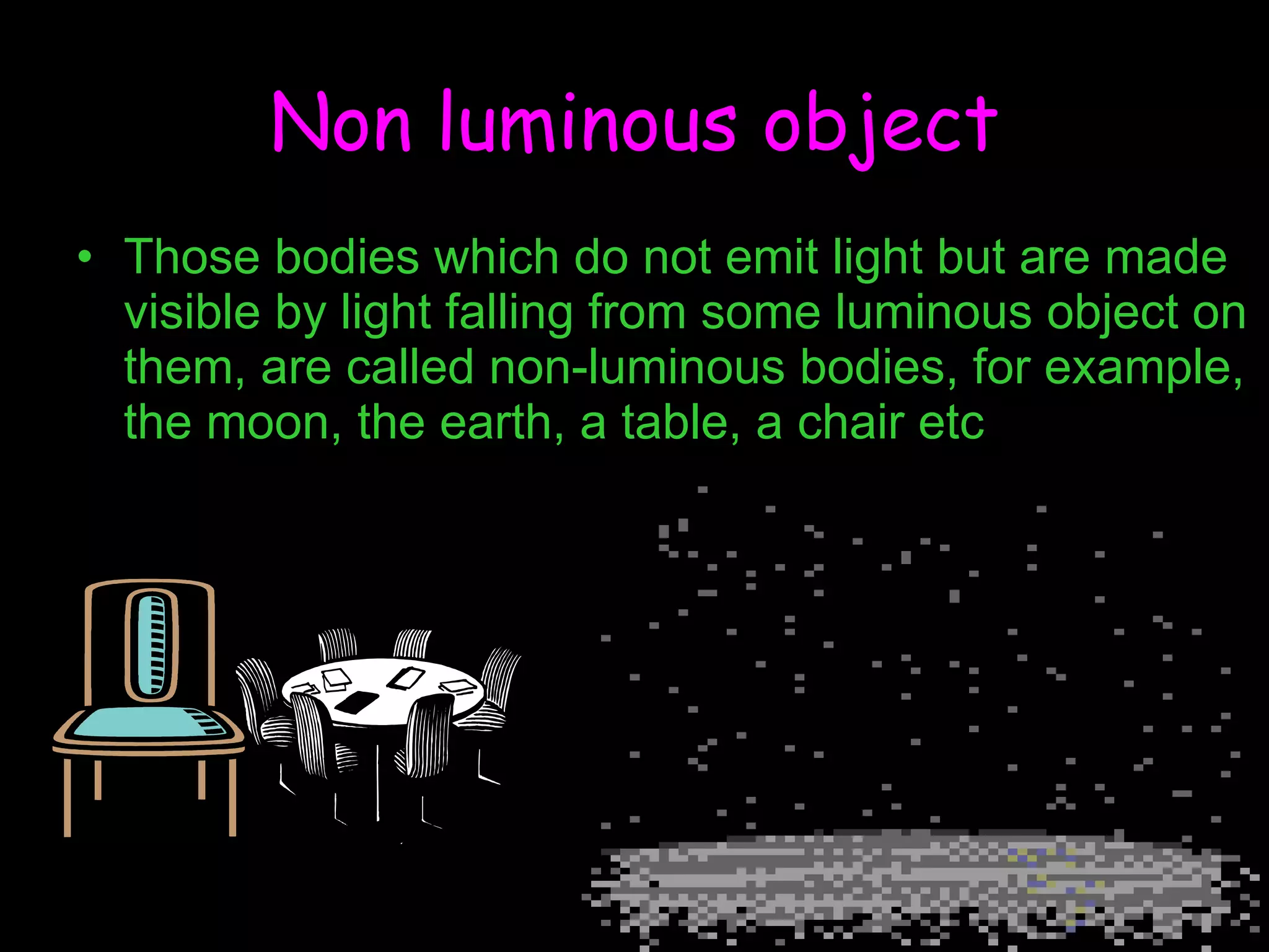 Non luminous object Those bodies which do not emit light but are made visible by light falling from some luminous object on them, are called non-luminous bodies, for example, the moon, the earth, a table, a chair etc