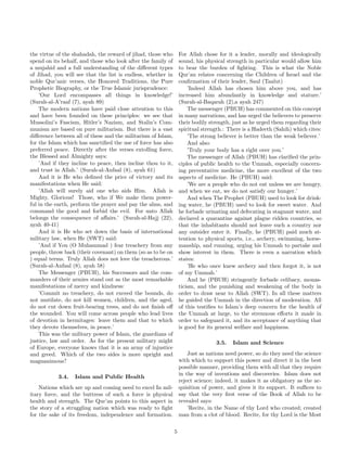 the virtue of the shahadah, the reward of jihad, those who        For Allah chose for it a leader, morally and ideologically
spend on its behalf, and those who look after the family of       sound, his physical strength in particular would allow him
a mujahid and a full understanding of the diﬀerent types          to bear the burden of ﬁghting. This is what the Noble
of Jihad, you will see that the list is endless, whether in       Qur’an relates concerning the Children of Israel and the
noble Qur’anic verses, the Honored Traditions, the Pure           conﬁrmation of their leader, Saul (Taalut)
Prophetic Biography, or the True Islamic jurisprudence:               ’Indeed Allah has chosen him above you, and has
    ’Our Lord encompasses all things in knowledge!’               increased him abundantly in knowledge and stature.’
(Surah-al-A’raaf (7), ayah 89)                                    (Surah-al-Baqarah (2),a ayah 247)
    The modern nations have paid close attention to this              The messenger (PBUH) has commented on this concept
and have been founded on these principles: we see that            in many narrations, and has urged the believers to preserve
Mussolini’s Fascism, Hitler’s Nazism, and Stalin’s Com-           their bodily strength, just as he urged them regarding their
munism are based on pure militarism. But there is a vast          spiritual strength.: There is a Hadeeth (Sahih) which cites:
diﬀerence between all of these and the militarism of Islam,           ’The strong believer is better than the weak believer.’
for the Islam which has sanctiﬁed the use of force has also           And also:
preferred peace. Directly after the verses extolling force,           ’Truly your body has a right over you.’
the Blessed and Almighty says:                                        The messenger of Allah (PBUH) has clariﬁed the prin-
    ’And if they incline to peace, then incline thou to it,       ciples of public health to the Ummah, especially concern-
and trust in Allah.’ (Surah-al-Anfaal (8), ayah 61)               ing preventative medicine, the more excellent of the two
    And it is He who deﬁned the price of victory and its          aspects of medicine. He (PBUH) said:
manifestations when He said:                                          ’We are a people who do not eat unless we are hungry,
    ’Allah will surely aid one who aids Him. Allah is             and when we eat, we do not satisfy our hunger.’
Mighty, Glorious! Those, who if We make them power-                   And when The Prophet (PBUH) used to look for drink-
ful in the earth, perform the prayer and pay the alms, and        ing water, he (PBUH) used to look for sweet water. And
command the good and forbid the evil. For unto Allah              he forbade urinating and defecating in stagnant water, and
belongs the consequence of aﬀairs.’ (Surah-al-Hajj (22),          declared a quarantine against plague ridden countries, so
ayah 40-41)                                                       that the inhabitants should not leave such a country nor
    And it is He who set down the basis of international          any outsider enter it. Finally, he (PBUH) paid much at-
military law, when He (SWT) said:                                 tention to physical sports, i.e., archery, swimming, horse-
    ’And if You (O Muhammad ) fear treachery from any             manship, and running, urging his Ummah to partake and
people, throw back (their covenant) on them (so as to be on       show interest in them. There is even a narration which
) equal terms. Truly Allah does not love the treacherous.’        states:
(Surah-al-Anfaal (8), ayah 58)                                        ’He who once knew archery and then forgot it, is not
    The Messenger (PBUH), his Successors and the com-             of my Ummah.’
manders of their armies stand out as the most remarkable              And he (PBUH) stringently forbade celibacy, monas-
manifestations of mercy and kindness:                             ticism, and the punishing and weakening of the body in
    ’Commit no treachery, do not exceed the bounds, do            order to draw near to Allah (SWT). In all these matters
not mutilate, do not kill women, children, and the aged,          he guided the Ummah in the direction of moderation. All
do not cut down fruit-bearing trees, and do not ﬁnish oﬀ          of this testiﬁes to Islam’s deep concern for the health of
the wounded. You will come across people who lead lives           the Ummah at large, to the strenuous eﬀorts it made in
of devotion in hermitages: leave them and that to which           order to safeguard it, and its acceptance of anything that
they devote themselves, in peace.’                                is good for its general welfare and happiness.
    This was the military power of Islam, the guardians of
justice, law and order. As for the present military might                        3.5.   Islam and Science
of Europe, everyone knows that it is an army of injustice
and greed. Which of the two sides is more upright and         Just as nations need power, so do they need the science
magnanimous?                                              with which to support this power and direct it in the best
                                                          possible manner, providing them with all that they require
                                                          in the way of inventions and discoveries. Islam does not
            3.4. Islam and Public Health
                                                          reject science; indeed, it makes it as obligatory as the ac-
    Nations which are up and coming need to excel In mil- quisition of power, and gives it its support. It suﬃces to
itary force, and the buttress of such a force is physical say that the very ﬁrst verse of the Book of Allah to be
health and strength. The Qur’an points to this aspect in revealed says:
the story of a struggling nation which was ready to ﬁght      ’Recite, in the Name of thy Lord who created; created
for the sake of its freedom, independence and formation. man from a clot of blood. Recite, for thy Lord is the Most

                                                              5
 