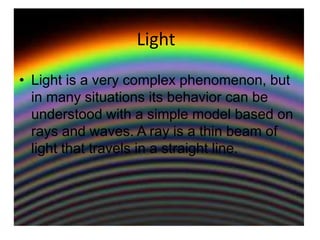 Light Light is a very complex phenomenon, but in many situations its behavior can be understood with a simple model based on rays and waves. A ray is a thin beam of light that travels in a straight line. 
