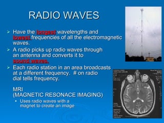 RADIO WAVES Have the  longest  wavelengths and  lowest  frequencies of all the electromagnetic waves. A radio picks up radio waves through  an antenna and converts it to  sound waves. Each radio station in an area broadcasts  at a different frequency.  # on radio  dial tells frequency. MRI  (MAGNETIC RESONACE IMAGING) Uses radio waves with a  magnet to create an image 