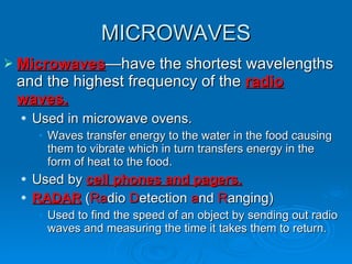 MICROWAVES Microwaves —have the shortest wavelengths and the highest frequency of the  radio waves. Used in microwave ovens. Waves transfer energy to the water in the food causing them to vibrate which in turn transfers energy in the form of heat to the food. Used by  cell phones and pagers. RADAR  ( Ra dio  D etection  a nd  R anging) Used to find the speed of an object by sending out radio waves and measuring the time it takes them to return. 