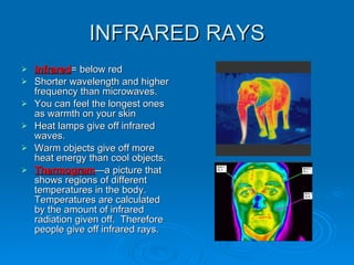INFRARED RAYS Infrared = below red Shorter wavelength and higher frequency than microwaves. You can feel the longest ones as warmth on your skin Heat lamps give off infrared waves. Warm objects give off more heat energy than cool objects. Thermogram —a picture that shows regions of different temperatures in the body.  Temperatures are calculated by the amount of infrared radiation given off.  Therefore people give off infrared rays. 