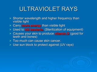 ULTRAVIOLET RAYS Shorter wavelength and higher frequency than visible light Carry  more energy  than visible light Used to  kill bacteria.  (Sterilization of equipment) Causes your skin to produce  vitamin D  (good for teeth and bones) Too much can cause skin cancer.  Use sun block to protect against (UV rays) 