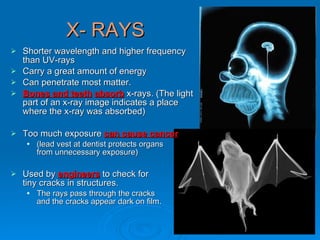 X- RAYS Shorter wavelength and higher frequency  than UV-rays Carry a great amount of energy Can penetrate most matter. Bones and teeth   absorb  x-rays. (The light  part of an x-ray image indicates a place  where the x-ray was absorbed) Too much exposure  can cause cancer   (lead vest at dentist protects organs  from unnecessary exposure) Used by  engineers  to check for  tiny cracks in structures. The rays pass through the cracks  and the cracks appear dark on film. 