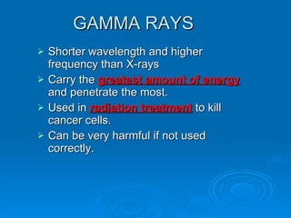 GAMMA RAYS Shorter wavelength and higher frequency than X-rays Carry the  greatest amount of energy  and penetrate the most. Used in  radiation treatment  to kill cancer cells. Can be very harmful if not used correctly. 