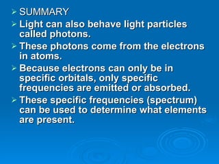 SUMMARY Light can also behave light particles called photons. These photons come from the electrons in atoms. Because electrons can only be in specific orbitals, only specific frequencies are emitted or absorbed. These specific frequencies (spectrum) can be used to determine what elements are present. 