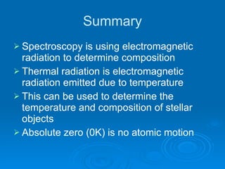 Summary Spectroscopy is using electromagnetic radiation to determine composition Thermal radiation is electromagnetic radiation emitted due to temperature This can be used to determine the temperature and composition of stellar objects Absolute zero (0K) is no atomic motion 