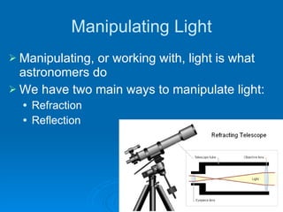 Manipulating Light Manipulating, or working with, light is what astronomers do We have two main ways to manipulate light: Refraction Reflection 