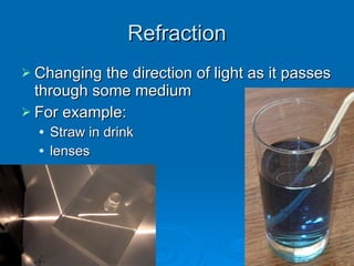 Refraction Changing the direction of light as it passes through some medium For example: Straw in drink lenses 