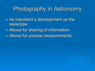 Photography in Astronomy As important a development as the telescope Allows for sharing of information Allows for precise measurements 