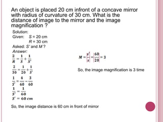 An object is placed 20 cm infront of a concave mirror
with radius of curvature of 30 cm. What is the
distance of image to the mirror and the image
magnification ?
Solution:
Given: S = 20 cm
          R = 30 cm
Asked: S’ and M ?
Answer:



                                      So, the image magnification is 3 time




So, the image distance is 60 cm in front of mirror
 
