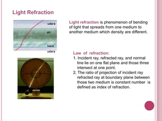 Light Refraction
                   Light refraction is phenomenon of bending
                   of light that spreads from one medium to
                   another medium which density are different.




                     Law of refraction:
                     1. Incident ray, refracted ray, and normal
                        line lie on one flat plane and those three
                        intersect at one point.
                     2. The ratio of projection of incident ray
                        refracted ray at boundary plane between
                        those two medium is constant number is
                        defined as index of refraction.
 