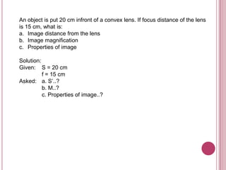An object is put 20 cm infront of a convex lens. If focus distance of the lens
is 15 cm, what is:
a. Image distance from the lens
b. Image magnification
c. Properties of image

Solution:
Given: S = 20 cm
          f = 15 cm
Asked: a. S’..?
          b. M..?
          c. Properties of image..?
 
