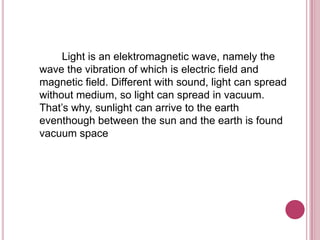 Light is an elektromagnetic wave, namely the
wave the vibration of which is electric field and
magnetic field. Different with sound, light can spread
without medium, so light can spread in vacuum.
That’s why, sunlight can arrive to the earth
eventhough between the sun and the earth is found
vacuum space
 