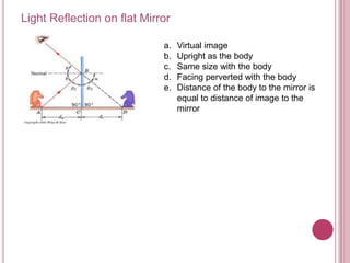Light Reflection on flat Mirror

                             a.   Virtual image
                             b.   Upright as the body
                             c.   Same size with the body
                             d.   Facing perverted with the body
                             e.   Distance of the body to the mirror is
                                  equal to distance of image to the
                                  mirror
 