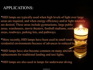 APPLICATIONS:

*HID lamps are typically used when high levels of light over large
areas are required, and when energy efficiency and/or light intensity
are desired. These areas include gymnasiums, large public
areas, warehouses, movie theaters, football stadiums, outdoor activity
areas, roadways, parking lots, and pathways.

*More recently, HID lamps have been used in small retail and even
residential environments because of advances in reduced lumen bulbs.

*HID lamps have also become common on many aircraft as
replacements for traditional landing and taxi lights.

*HID lamps are also used in lamps for underwater diving
 