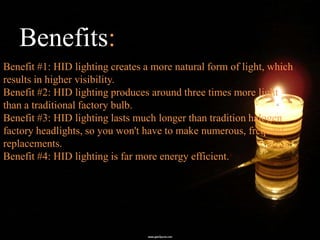 Benefits:
Benefit #1: HID lighting creates a more natural form of light, which
results in higher visibility.
Benefit #2: HID lighting produces around three times more light
than a traditional factory bulb.
Benefit #3: HID lighting lasts much longer than tradition halogen
factory headlights, so you won't have to make numerous, frequent
replacements.
Benefit #4: HID lighting is far more energy efficient.
 