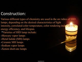 Construction:
Various different types of chemistry are used in the arc tubes of HID
lamps, depending on the desired characteristics of light
intensity, correlated color temperature, color rendering index (CRI),
energy efficiency, and lifespan.
 *Varieties of HID lamp include:
-Mercury vapor lamps
-Metal halide (MH) lamps
-Ceramic MH lamps
-Sodium vapor lamps
-Xenon short-arc lamps
 