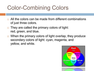 Color-Combining Colors
   All the colors can be made from different combinations
    of just three colors.
   They are called the primary colors of light:
    red, green, and blue.
   When the primary colors of light overlap, they produce
    secondary colors of light: cyan, magenta, and
    yellow, and white.
 