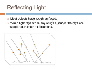 Reflecting Light
   Most objects have rough surfaces.
   When light rays strike any rough surfaces the rays are
    scat...