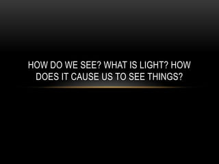 HOW DO WE SEE? WHAT IS LIGHT? HOW
 DOES IT CAUSE US TO SEE THINGS?
 