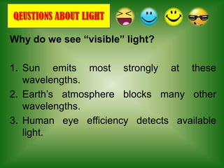 QEUSTIONS ABOUT LIGHT

Why do we see “visible” light?

1. Sun emits most strongly at these
   wavelengths.
2. Earth’s atmosphere blocks many other
   wavelengths.
3. Human eye efficiency detects available
   light.
 