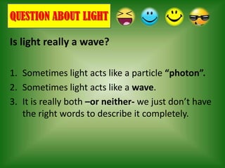 QUESTION ABOUT LIGHT

Is light really a wave?

1. Sometimes light acts like a particle “photon”.
2. Sometimes light acts like a wave.
3. It is really both –or neither- we just don’t have
   the right words to describe it completely.
 